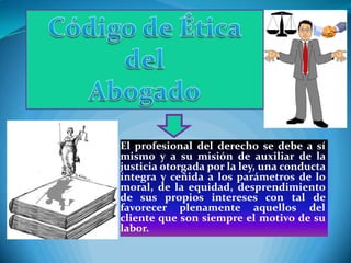 El profesional del derecho se debe a sí
mismo y a su misión de auxiliar de la
justicia otorgada por la ley, una conducta
íntegra y ceñida a los parámetros de lo
moral, de la equidad, desprendimiento
de sus propios intereses con tal de
favorecer plenamente aquellos del
cliente que son siempre el motivo de su
labor.
 
