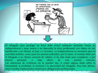 El Abogado para proteger su ética debe evitar cualquier atentado contra su
independencia y estar atento a no descuidar la ética profesional con objeto de dar
satisfacción a su cliente, al Juez o a terceros. La Independencia es necesaria para la
actividad jurídica, como para los asuntos judiciales, por lo tanto, el consejo dado por
el Abogado a su cliente carecerá de validez, si ha sido dado para complacer, o por
interés personal, o bajo efecto de una presión exterior.
Las relaciones de confianza no se pueden dar, si existe alguna duda sobre la
honestidad, la probidad, la rectitud o la sinceridad del Abogado. Para éste último,
estas virtudes tradicionales constituyen obligaciones profesionales.
 