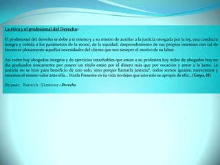 La ética y el profesional del Derecho:
El profesional del derecho se debe a sí mismo y a su misión de auxiliar a la justicia otorgada por la ley, una conducta
íntegra y ceñida a los parámetros de la moral, de la equidad, desprendimiento de sus propios intereses con tal de
favorecer plenamente aquellas necesidades del cliente que son siempre el motivo de su labor.
Así como hay abogados íntegros y de ejercicios intachables que aman a su profesión hay miles de abogados hoy en
día graduados únicamente por poseer un título están por el dinero más que por vocación y amor a lo justo. La
justicia no se hizo para beneficio de uno solo, sino porque llamarla justicia?, todos somos iguales; merecemos y
tenemos el mismo valor ante ella... Hazla Presente en tu vida no dejes que uno solo se apropie de ella...(Goyo, H)
Neymar Taneth Giménez : Derecho
.
 