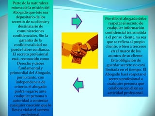 Parte de la naturaleza
misma de la misión del
Abogado que éste sea
depositario de los
secretos de su cliente y
destinatario de
comunicaciones
confidenciales. Sin la
garantía de la
confidencialidad no
puede haber confianza.
El secreto profesional
está, reconocido como
Derecho y deber
fundamental y
primordial del Abogado,
por lo tanto, con
independencia de
criterio, el abogado
podrá negarse ante
cualquier persona o
autoridad a contestar
cualquier cuestión que lo
lleve a violar el secreto
profesional.

Por ello, el abogado debe
respetar el secreto de
cualquier información
confidencial transmitida
a él por su cliente, ya sea
que se refiera al propio
cliente, o bien a terceros
en el marco de los
asuntos de su cliente.
Esta obligación de
guardar secreto no está
limitada en el tiempo. El
Abogado hará respetar el
secreto profesional a
cualquier persona que
colabore con él en su
actividad profesional.

 