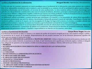 La ética y el profesional de la información

Marggud Morales: Informacion y Documentacion

La ética más que un concepto representa un nuevo paradigma para el profesional de la información, pues estos asumen una conducta
ética al ser responsables moralmente ante sí mismos y ante la sociedad en su conjunto, de ahí la necesidad de aplicar nuevos códigos y
normativas relacionadas con la formación y el accionar de estos profesionales. La ética moderna utiliza el término deontología para
aplicarlo a la vida profesional, considerando a esta como el conjunto de deberes, derechos y principios consensuados para una profesión.
Se ocupa de los deberes y obligaciones exigibles a todos los que ejercen una misma profesión y facilita la formulación de un conjunto de
normas y códigos que permiten aunar las actuaciones con un sentido ético para dicha profesión.
Las bibliotecas realizan actividades y prestan servicios que contribuyen a la creación, y a la transmisión de valores éticos aparejados a
sus funciones promoviendo una serie de valores y favoreciendo el desarrollo personal y social del individuo. Contribuyen a formar una
conciencia política y social en el usuario, son las encargadas de divulgar los logros de la ciencia y la técnica, y cumplen además una
misión social al orientar y capacitar al usuario en el manejo y aprovechamiento racional de los recursos tecnológicos.
El profesional de la información en su accionar diario desarrolla una serie de valores éticos como: Competencia profesional, Defensa del
libre acceso a la información, Compromiso de lealtad con la institución, Protección de los derechos de propiedad intelectual, Defensa y
conservación del patrimonio cultural, y Equidad e imparcialidad en su relación con los usuarios, entre otros.

La ética y el profesional del Derecho:
Caryn Perez Vespa: Derecho
El profesional del derecho se debe a sí mismo y a su misión de auxiliar de la justicia otorgada por la ley, una conducta íntegra y ceñida a
los parámetros de lo moral, de la equidad, desprendimiento de sus propios intereses con tal de favorecer plenamente aquellos del
cliente que son siempre el motivo de su labor.
1. EL ABOGADO SERVIDOR DE LA JUSTICIA A TRAVÉS DEL DERECHO. Utilizar el derecho al servicio de la justicia y luchar por ella
utilizando como medio el derecho. La justicia es, sin duda, el valor dominante entre aquellos que el derecho aspira a realizar, el abogado
tiene obligación de oponerse a la ley injusta y el deber de luchar porque se modifique. Además, debe luchar por el bien común.
2. PROBIDAD
3. NO EMPLEAR NUESTROS CONOCIMIENTOS SINO AL SERVICIO DE LAS CAUSAS JUSTAS
4. LEALTAD.
5. DESINTERÉS
6. LA VERACIDAD.
7. HACER EXPEDITA LA ADMINISTRACIÓN DE JUSTICIA.
8. EL ABOGADO DEBE SER FIRME.
9. EL ABOGADO DEBE SER ESTUDIOSO.
10. DILIGENCIA Y TENACIDAD
11. SECRETO PROFESIONAL.
12. HONOR Y DIGNIDAD PROFESIONAL..
13. EL ABOGADO DEBE TENER UN PROFUNDO SENTIDO HUMANO
14. TRATO CON AUTORIDADES Y COLEGAS

 