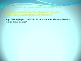 http://www.monografias.com/trabajos5/codetic/codetic2.shtml
Definición de código de ética - Qué es, Significado y Concepto
http://definicion.de/codigo-de-etica/#ixzz2ildrWt60
http://lazaroreyesgonzalez.wordpress.com/2011/11/07/relacion-de-la-eticacon-las-demas-ciencias/

 
