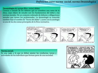 Definicion entre norma social, norma Deontologica
Deontología del (griego δέον, -οντος) deber:
Ciencia o tratado de los deberes que se considera una rama de la
ética, cuyo objeto de estudio son los fundamentos del deber y las
normas morales. De un conjunto ordenado de deberes y obligaciones
morales que tienen los profesionales. La deontología es conocida
también bajo el nombre de "Teoría del deber" y junto con la axiología
es una de las dos ramas principales de la Ética normativa.

Norma social:
Es una regla a la que se deben ajustar las conductas, tareas y
actividades de los individuos que forman parte de una sociedad.

 