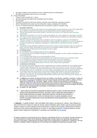 o No juzgar ni afectar la comunicación de otros, mediante la burla o la ridiculización.
o No tratar de demostrar lo que no se es o no se sabe
20. Puntos importantes
o Tenga un buen concepto de s í mismo.
o Recuerde siempre que usted es tan importante como los demás.
o Sea educado.
o Considere los puntos de vista de los demás y educada, pero firmemente, exponga su opinión.
o Afirme tranquilamente los pasos que est á dispuesto a seguir y asegúrese de cumplirlos.
o Si se le v é aceptar situaciones cortésmente tras una discusión, la gente le respetar á más.
21. Sociedad. Definición.
22. El hombre es un ser social, está inmerso en la sociedad desde que nace hasta que muere. Pero resulta difícil
dar un definición exacta de la sociedad, por eso presentaremos primero algunas definiciones:
23. "Reunión permanente de personas, pueblos o naciones que conviven y se relacionan bajo unas leyes
comunes"[1]
24. "Agrupación de individuos con el fin de cumplir las finalidades de la vida mediante la cooperación mutua"[2]
25. "Es un gran número de seres humanos que obran conjuntamente para satisfacer sus necesidades sociales y
que comparten una cultura común"[3]
26. "Sistema o conjunto de relaciones que se establecen entre los individuos y grupos con la finalidad de
constituir cierto tipo de colectividad, estructurada en campos definidos de actuación en los que se regulan los
procesos de pertenencia, adaptación, participación, comportamiento, autoridad, burocracia, conflicto y
otros"[4]
27. Consideramos más apropiada la definición que da Fichter, porque en ella se distingue mejor la sociedad del
grupo, pues este último comprende solo una parte de la sociedad y también porque la cultura de una
sociedad es más amplia que la de una persona o la de un grupo.
28. 2. Características.
29. En una definición mas completa podemos citar las siguientes:
30. a) "Las personas de una sociedad constituyen una unidad demográfica, es decir, pueden considerarse como
una población total"
31. b) "La sociedad existe dentro de una zona geográfica común"
32. c) "La sociedad está constituida por grandes grupos que se diferencian entre sí por su función social"
33. d) "La sociedad se compone de grupos de personas que tienen una cultura semejante"
34. e) "La sociedad debe poderse reconocer como una unidad que funciona en todas partes"
35. f) "Finalmente, la sociedad debe poderse reconocer como unidad social separada"[5]
36. 3. Estructura y funciones.
37. Por estructura social entendemos el orden u organización por la cual los miembros de una sociedad ocupan
en ella un lugar especial y propio en el que actúan con vistas a un fin común. Por eso, como diría Fichter,
cuando decimos "sociedad" nos referimos directamente a una "estructura formada por los grupos principales
interconectados entre sí, considerados como una unidad y participando todos de una cultura común"[6]
38. La sociedad existe para las personas y las personas también desempeñan en ella ciertas actividades con
vistas al bien común. De este recíproco influjo surge la satisfacción de las necesidades sociales de las
personas. Las funciones, que la sociedad está llamada a realizar para el bien de las personas, algunas son
genéricas y otras específicas.
39. La cultura es el conjunto de todas las formas, los modelos o los patrones, explícitos o implícitos, a través de
los cuales una sociedad se manifiesta. Como tal incluye lenguaje, costumbres, prácticas, códigos, normas y
reglas de la manera de ser, vestimenta, religión, rituales, normas de comportamiento y sistemas de
creencias. Desde otro punto de vista se puede decir que la cultura es toda la información y habilidades que
posee el ser humano. El concepto de cultura es fundamental para las disciplinas que se encargan del estudio
de la sociedad, en especial para la psicología, la antropología y la sociología.
40. La Unesco, en 1982, declaró:
41. ...que la cultura da al hombre la capacidad de reflexionar sobre sí mismo. Es ella la que hace de
nosotros seres específicamente humanos, racionales, críticos y éticamente comprometidos. A
través de ella discernimos los valores y efectuamos opciones. A través de ella el hombre se
expresa, toma conciencia de sí mismo, se reconoce como un proyecto inacabado, pone en
cuestión sus propias realizaciones, busca incansablemente nuevas significaciones, y crea obras
que lo trascienden.
La dignidad, o «cualidad de digno», deriva del adjetivo latino dignus y se traduce por «valioso». Hace referencia al
valor inherente al ser humano en cuanto ser racional, dotado de libertad y poder creador, pues las personas pueden
modelar y mejorar sus vidas mediante la toma de decisiones y el ejercicio de su libertad. Valóricamente se tiende a
afirmar que el ser humano posee dignidad por sí mismo, no viene dada por factores o individuos externos, se tiene
desde el mismo instante de su fecundacion o concepción y es inalienable (ver: ley natural).
El respeto consiste en el reconocimiento de los intereses y sentimientos del otro en una relación. Aunque el término se
usa comúnmente en el ámbito de las relaciones interpersonales, también aplica a las relaciones entre grupos de
personas, entre países y organizaciones de diversa índole. No es simplemente la consideración o deferencia, sino que
implica un verdadero interés no egoísta por el otro más allá de las obligaciones explícitas que puedan existir.
 