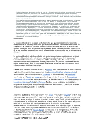 Guillermo Cabanellas al respecto nos dice: se trata de la "facultad humana de dirigir el pensamiento o la conducta
según los dictados de la propia razón y de la voluntad del individuo, sin determinismo superior ni sujeción a
influencia del prójimo o del mundo exterior", a lo que podemos agregar que, siendo así, el ser humano es libre
independientemente de la existencia de las normas que rigen su conducta y de las sanciones que, como resultado
de la priorización optada, se deriven.
Pero este hecho tiene un antecedente nacido de una relación de dependencia, si nos remontamos a los tiempos
primeros de la existencia del hombre, como nos dice Juan Monroy: –la única posibilidad que tuvo el animal
humano para subsistir dependió de la formación de grupos (clanes, tribus, gangs). Lo que explica un rasgo del
hombre tan antiguo como su existencia: su sociabilidad"–. Si a esto le sumamos lo venido después, desde las
viejas Concepciones Estatales, Platónicas como Aristotélicas, Rousseau y su Social Contract, el nacimiento del
Constitucionalismo, Montesquieu y la Teoría de la Separación de Poderes y el reconocimiento de los Derecho
Fundamentales de las Personas, concluiremos –inobjetablemente– que la libertad forma parte de la evolución del
hombre y que ha sido tema de discusión y polémica durante toda nuestra existencia y que además se denota una
gran dependencia, o necesidad, del hombre a vivir con otros en sociedad para facilitar la respuesta a sus
necesidades. Siendo así y dando cuenta que al fin el hombre es libre y que en medio de tanta libertad depende de
otros para poder aplacar su necesidad de bienes que le aseguren la subsistencia; la misma relación de
dependencia, ¿no constriñe la libertad?
Responsabilidad
La responsabilidad es un concepto bastante amplio, que guarda relación con el asumir las
consecuencias de todos aquellos actos que realizamos en forma conciente e intencionada. Se
trata de uno de los valores humanos más importantes, el que nace a partir de la capacidad
humana para poder optar entre diferentes opciones y actuar, haciendo uso de la libre voluntad,
de la cual resulta la necesidad que asumir todas aquellas consecuencias que de estos actos se
deriven.
La responsabilidad no sólo tiene relación con las consecuencias de nuestros actos, sino que
también está asociada a los principios, a aquellos antecedentes a partir de los cuales el
hombre toma las motivaciones para ejercer la libre voluntad y actúa. De este modo, es
comprensible que la responsabilidad esté en juego cuando una persona comienza a realizar
ciertas actividades sin tener motivos reales para hacerlo, aún en el caso de que dicha acción
traiga resultados positivos o favorables.
El amor es un concepto universal relativo a la afinidad entre seres, definido de diversas formas
según las diferentes ideologías y puntos de vista (científico, filosófico, religioso, artístico).
Habitualmente, y fundamentalmente en Occidente, se interpreta como un sentimiento
relacionado con el afecto y el apego, y resultante y productor de una serie de emociones,
experiencias y actitudes. En el contexto filosófico, el amor es una virtud que representa toda la
bondad, compasión y afecto del ser humano. También puede describirse como acciones
dirigidas hacia otros (o hacia uno mismo) y basadas en la compasión,1
o bien como acciones
dirigidas hacia otros y basadas en el afecto.1
El término eutanasia deriva del griego: "eu" (bien) y "thanatos" (muerte). Es todo acto
u omisión cuya responsabilidad recae en el personal médico o en individuos cercanos al
enfermo, y que ocasiona la muerte inmediata de éste con el fin de evitarle sufrimientos
insoportables o la prolongación artificial de su vida. Cabe destacar dos datos relevantes:
para que la eutanasia sea considerada como tal, el enfermo ha de padecer,
necesariamente, una enfermedad terminal o incurable, y en segundo lugar, el personal
sanitario ha de contar expresamente con el consentimiento del enfermo. Actualmente,
se distingue del término 'muerte digna', que consiste en el otorgamiento de medidas
médicas paliativas (que disminuyen el sufrimiento o lo hacen tolerable), de apoyo
emocional y espiritual a los enfermos terminales.
CLASIFICACIONES DE EUTANASIA
 