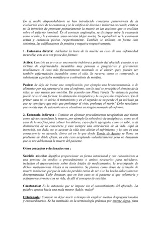 En el medio hispanohablante se han introducido conceptos provenientes de la
evaluación ética de la eutanasia y se la califica de directa o indirecta en cuanto existe o
no la intención de provocar primariamente la muerte en las acciones que se realizan
sobre el enfermo terminal. En el contexto anglosajón, se distingue entre la eutanasia
como acción y la eutanasia como omisión (dejar morir). Su equivalente sería eutanasia
activa y eutanasia pasiva, respectivamente. También se utilizan, en forma casi
sinónima, las calificaciones de positiva y negativa respectivamente.
1. Eutanasia directa: Adelantar la hora de la muerte en caso de una enfermedad
incurable, esta a su vez posee dos formas:
Activa: Consiste en provocar una muerte indolora a petición del afectado cuando se es
víctima de enfermedades incurables muy penosas o progresivas y gravemente
invalidantes; el caso más frecuentemente mostrado es el cáncer, pero pueden ser
también enfermedades incurables como el sida. Se recurre, como se comprende, a
substancias especiales mortíferas o a sobredosis de morfina.
Pasiva: Se deja de tratar una complicación, por ejemplo una bronconeumonía, o de
alimentar por vía parenteral u otra al enfermo, con lo cual se precipita el término de la
vida; es una muerte por omisión. De acuerdo con Pérez Varela “la eutanasia pasiva
puede revestir dos formas: la abstención terapéutica y la suspensión terapéutica. En el
primer caso no se inicia el tratamiento y en el segundo se suspende el ya iniciado ya
que se considera que más que prolongar el vivir, prolonga el morir” Debe resaltarse
que en este tipo de eutanasia no se abandona en ningún momento al enfermo.
2. Eutanasia indirecta : Consiste en efectuar procedimientos terapéuticos que tienen
como efecto secundario la muerte, por ejemplo la sobredosis de analgésicos, como es el
caso de la morfina para calmar los dolores, cuyo efecto agregado, como se sabe, es la
disminución de la conciencia y casi siempre una abreviación de la vida. Aquí la
intención, sin duda, no es acortar la vida sino aliviar el sufrimiento, y lo otro es una
consecuencia no deseada. Entra así en lo que desde Tomás de Aquino se llama un
problema de doble efecto, en este caso aceptando voluntariamente pero no buscando
que se vea adelantada la muerte del paciente.
Otros conceptos relacionados son :
Suicidio asistido: Significa proporcionar en forma intencional y con conocimiento a
una persona los medios o procedimientos o ambos necesarios para suicidarse,
incluidos el asesoramiento sobre dosis letales de medicamentos, la prescripción de
dichos medicamentos letales o su suministro. Se plantea como deseo de extinción de
muerte inminente, porque la vida ha perdido razón de ser o se ha hecho dolorosamente
desesperanzada. Cabe destacar, que en éste caso es el paciente el que voluntaria y
activamente termina con su vida, de allí el concepto de suicidio.
Cacotanasia: Es la eutanasia que se impone sin el consentimiento del afectado. La
palabra apunta hacia una mala muerte (kakós: malo)1
Ortotanasia: Consiste en dejar morir a tiempo sin emplear medios desproporcionados
y extraordinarios. Se ha sustituido en la terminología práctica por muerte digna, para
 