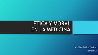 ETICA Y MORAL 
EN LA MEDICINA 
CADENA DÍAZ IRVING ALÍ 
201202737 
 
