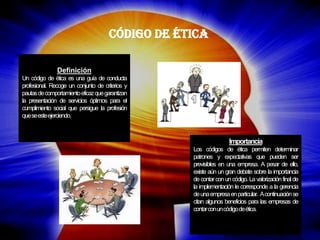 Código de Ética 
Definición 
Un código de ética es una guía de conducta profesional. Recoge un conjunto de criterios y pautas de comportamiento eficaz que garantizan la presentación de servicios óptimos para el cumplimiento social que persigue la profesión que se este ejerciendo. 
Importancia Los códigos de ética permiten determinar patrones y expectativas que pueden ser previsibles en una empresa. A pesar de ello, existe aún un gran debate sobre la importancia de contar con un código. La valorización final de la implementación le corresponde a la gerencia de una empresa en particular. A continuación se citan algunos beneficios para las empresas de contar con un código de ética.  