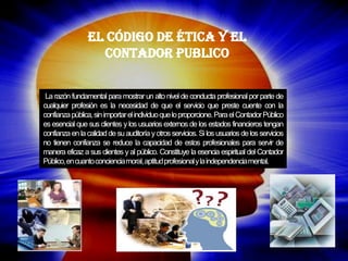 La razón fundamental para mostrar un alto nivel de conducta profesional por parte de cualquier profesión es la necesidad de que el servicio que preste cuente con la confianza pública, sin importar el individuo que lo proporcione. Para el Contador Público es esencial que sus clientes y los usuarios externos de los estados financieros tengan confianza en la calidad de su auditoría y otros servicios. Si los usuarios de los servicios no tienen confianza se reduce la capacidad de estos profesionales para servir de manera eficaz a sus clientes y al público. Constituye la esencia espiritual del Contador Público, en cuanto conciencia moral, aptitud profesional y la independencia mental. 
El Código de Ética y el Contador Publico  