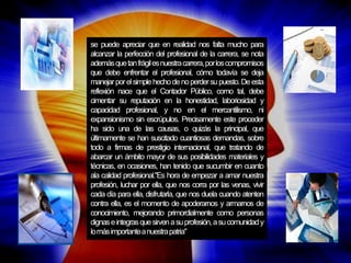 se puede apreciar que en realidad nos falta mucho para alcanzar la perfección del profesional de la carrera, se nota además que tan frágil es nuestra carrera, por los compromisos que debe enfrentar el profesional, cómo todavía se deja manejar por el simple hecho de no perder su puesto. De esta reflexión nace que el Contador Público, como tal, debe cimentar su reputación en la honestidad, laboriosidad y capacidad profesional, y no en el mercantilismo, ni expansionismo sin escrúpulos. Precisamente este proceder ha sido una de las causas, o quizás la principal, que últimamente se han suscitado cuantiosas demandas, sobre todo a firmas de prestigio internacional, que tratando de abarcar un ámbito mayor de sus posibilidades materiales y técnicas, en ocasiones, han tenido que sucumbir en cuanto ala calidad profesional."Es hora de empezar a amar nuestra profesión, luchar por ella, que nos corra por las venas, vivir cada día para ella, disfrutarla, que nos duela cuando atenten contra ella, es el momento de apoderarnos y armarnos de conocimiento, mejorando primordialmente como personas dignas e integras que sirven a su profesión, a su comunidad y lo más importante a nuestra patria"  