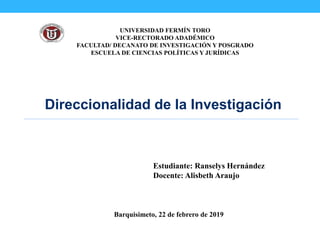 UNIVERSIDAD FERMÍN TORO
VICE-RECTORADO ADADÉMICO
FACULTAD/ DECANATO DE INVESTIGACIÓN Y POSGRADO
ESCUELA DE CIENCIAS POLÍTICAS Y JURÍDICAS
Direccionalidad de la Investigación
Estudiante: Ranselys Hernández
Docente: Alisbeth Araujo
Barquisimeto, 22 de febrero de 2019
 