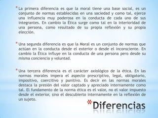 *
*La primera diferencia es que la moral tiene una base social, es un
conjunto de normas establecidas en una sociedad y como tal, ejerce
una influencia muy poderosa en la conducta de cada uno de sus
integrantes. En cambio la Ética surge como tal en la interioridad de
una persona, como resultado de su propia reflexión y su propia
elección.
*Una segunda diferencia es que la Moral es un conjunto de normas que
actúan en la conducta desde el exterior o desde el inconsciente. En
cambio la Ética influye en la conducta de una persona pero desde su
misma conciencia y voluntad.
*Una tercera diferencia es el carácter axiológico de la ética. En las
normas morales impera el aspecto prescriptivo, legal, obligatorio,
impositivo, coercitivo y punitivo. Es decir en las normas morales
destaca la presión del valor captado y apreciado internamente como
tal. El fundamento de la norma ética es el valor, no el valor impuesto
desde el exterior, sino el descubierto internamente en la reflexión de
un sujeto.
 