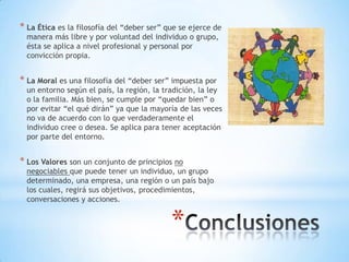 *
* La Ética es la filosofía del “deber ser” que se ejerce de
manera más libre y por voluntad del individuo o grupo,
ésta se aplica a nivel profesional y personal por
convicción propia.
* La Moral es una filosofía del “deber ser” impuesta por
un entorno según el país, la región, la tradición, la ley
o la familia. Más bien, se cumple por “quedar bien” o
por evitar “el qué dirán” ya que la mayoría de las veces
no va de acuerdo con lo que verdaderamente el
individuo cree o desea. Se aplica para tener aceptación
por parte del entorno.
* Los Valores son un conjunto de principios no
negociables que puede tener un individuo, un grupo
determinado, una empresa, una región o un país bajo
los cuales, regirá sus objetivos, procedimientos,
conversaciones y acciones.
 