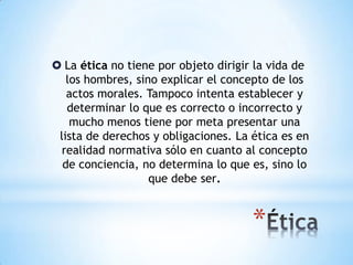  La ética no tiene por objeto dirigir la vida de
los hombres, sino explicar el concepto de los
actos morales. Tampoco intenta establecer y
determinar lo que es correcto o incorrecto y
mucho menos tiene por meta presentar una
lista de derechos y obligaciones. La ética es en
realidad normativa sólo en cuanto al concepto
de conciencia, no determina lo que es, sino lo
que debe ser.
 