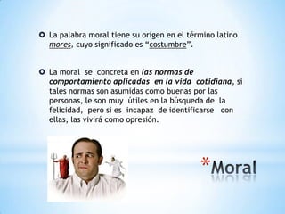 *
 La palabra moral tiene su origen en el término latino
mores, cuyo significado es “costumbre”.
 La moral se concreta en las normas de
comportamiento aplicadas en la vida cotidiana, si
tales normas son asumidas como buenas por las
personas, le son muy útiles en la búsqueda de la
felicidad, pero si es incapaz de identificarse con
ellas, las vivirá como opresión.
 