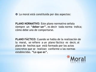  La moral está constituida por dos aspectos:
PLANO NORMATIVO: Este plano normativo señala
siempre un “deber ser”, es decir toda norma indica;
cómo debe uno de comportarse.
PLANO FÁCTICO: Cuando se habla de la realización de
la moral, se refiere a un plano fáctico es decir, al
plano de hechos que está formado por los actos
concretos que se realizan conforme a las normas
establecidas. “Lo que es”.
 