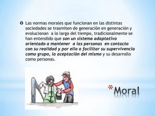  Las normas morales que funcionan en las distintas
sociedades se trasmiten de generación en generación y
evolucionan a lo largo del tiempo, tradicionalmente se
han entendido que son un sistema adaptativo
orientado a mantener a las personas en contacto
con su realidad y por ello a facilitar su supervivencia
como grupo, la aceptación del mismo y su desarrollo
como personas.
 