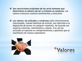 *
 Son convicciones profundas de los seres humanos que
determinan su manera de ser y orientan su conducta. Los
valores involucran nuestros sentimientos y emociones
 Los valores, las actitudes y conductas están estrechamente
relacionados, cuando hablamos de actitud, nos referimos a la
disposición de actuar en cualquier momento, de acuerdo con
nuestras creencias, sentimientos y valores. A su vez las
actitudes se expresan en comportamientos y opiniones que se
manifiestan de manera espontánea
 