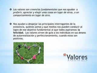  Los valores son creencias fundamentales que nos ayudan a
preferir, apreciar y elegir unas cosas en lugar de otras, o un
comportamiento en lugar de otro.
 Nos ayudan a despejar las principales interrogantes de la
existencia, quiénes somos y que medios nos pueden conducir al
logro de ese objetivo fundamental al que todos aspiramos: la
felicidad. Los valores sirven de guía a los individuos en sus deseos
de autorrealización y perfeccionamiento, cuando estos son
positivos.
 
