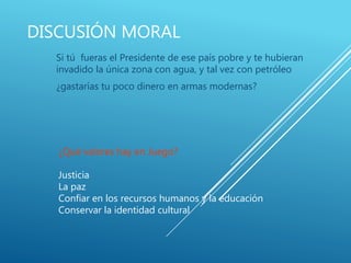 DISCUSIÓN MORAL
Si tú fueras el Presidente de ese país pobre y te hubieran
invadido la única zona con agua, y tal vez con petróleo
¿gastarías tu poco dinero en armas modernas?
¿Qué valores hay en Juego?
Justicia
La paz
Confiar en los recursos humanos y la educación
Conservar la identidad cultural
 