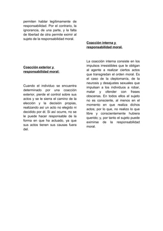 permiten hablar legítimamente de
responsabilidad. Por el contrario, la
ignorancia, de una parte, y la falta
de libertad de otra permite eximir al
sujeto de la responsabilidad moral.
Coacción exterior y
responsabilidad moral:
Cuando el individuo se encuentra
determinado por una coacción
exterior, pierde el control sobre sus
actos y se le sierra el camino de la
elección y la decisión propias,
realizando así un acto no elegido ni
decidido por él. Si así ocurre, no se
le puede hacer responsable de la
forma en que ha actuado, ya que
sus actos tienen sus causas fuera
del.
Coacción interna y
responsabilidad moral.
La coacción interna consiste en los
impulsos irresistibles que le obligan
al agente a realizar ciertos actos
que transgredan el orden moral. Es
el caso de la cleptomanía, de la
neurosis y desajustes sexuales que
impulsan a los individuos a robar,
matar y ofender con frases
obscenas. En todos ellos el sujeto
no es consciente, al menos en el
momento en que realiza dichos
actos; por lo que, no realizo lo que
libre y conscientemente hubiera
querido; y, por tanto el sujeto puede
eximirse de la responsabilidad
moral.
 