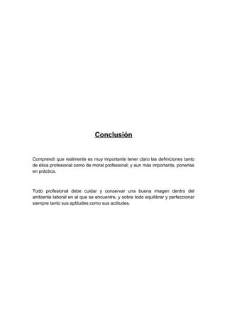 Conclusión
Comprendì que realmente es muy importante tener claro las definiciones tanto
de ética profesional como de moral profesional; y aun màs importante, ponerlas
en pràctica.
Todo profesional debe cuidar y conservar una buena imagen dentro del
ambiente laboral en el que se encuentre, y sobre todo equilibrar y perfeccionar
siempre tanto sus aptitudes como sus actitudes.
 