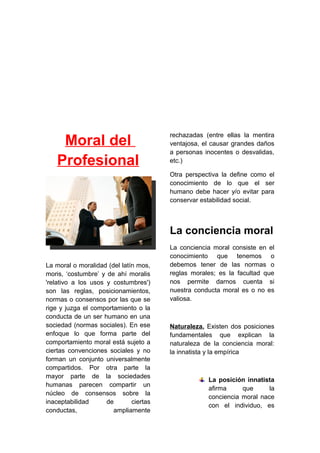 Moral del
Profesional
La moral o moralidad (del latín mos,
moris, ‘costumbre’ y de ahí moralis
'relativo a los usos y costumbres')
son las reglas, posicionamientos,
normas o consensos por las que se
rige y juzga el comportamiento o la
conducta de un ser humano en una
sociedad (normas sociales). En ese
enfoque lo que forma parte del
comportamiento moral está sujeto a
ciertas convenciones sociales y no
forman un conjunto universalmente
compartidos. Por otra parte la
mayor parte de la sociedades
humanas parecen compartir un
núcleo de consensos sobre la
inaceptabilidad de ciertas
conductas, ampliamente
rechazadas (entre ellas la mentira
ventajosa, el causar grandes daños
a personas inocentes o desvalidas,
etc.)
Otra perspectiva la define como el
conocimiento de lo que el ser
humano debe hacer y/o evitar para
conservar estabilidad social.
La conciencia moral
La conciencia moral consiste en el
conocimiento que tenemos o
debemos tener de las normas o
reglas morales; es la facultad que
nos permite darnos cuenta si
nuestra conducta moral es o no es
valiosa.
Naturaleza. Existen dos posiciones
fundamentales que explican la
naturaleza de la conciencia moral:
la innatista y la empírica
La posición innatista
afirma que la
conciencia moral nace
con el individuo, es
 