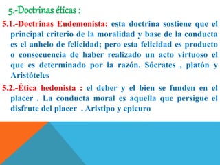 5.-Doctrinas éticas :
5.1.-Doctrinas Eudemonista: esta doctrina sostiene que el
principal criterio de la moralidad y base de la conducta
es el anhelo de felicidad; pero esta felicidad es producto
o consecuencia de haber realizado un acto virtuoso el
que es determinado por la razón. Sócrates , platón y
Aristóteles
5.2.-Ética hedonista : el deber y el bien se funden en el
placer . La conducta moral es aquella que persigue el
disfrute del placer . Aristipo y epicuro
 