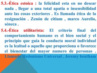 5.3.-Ética estoica : la felicidad esta en no desear
nada , llegar a una total apatía o insensibilidad
ante las cosas exteriores . Es llamada ética de la
resignación . Zenón de citium , marco Aurelio,
séneca .
5.4.-Ética utilitarista: El criterio final del
comportamiento humano es el bien social y el
principio que guía la conducta moral individual
es la lealtad o aquello que proporciona o favorece
el bienestar del mayor numero de personas .
Llamado Hedonismo Universal . Jeremy bentham
 