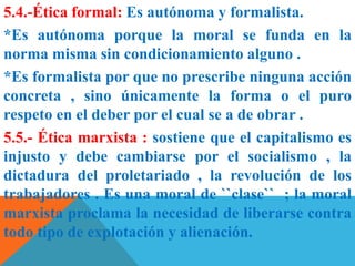 5.4.-Ética formal: Es autónoma y formalista.
*Es autónoma porque la moral se funda en la
norma misma sin condicionamiento alguno .
*Es formalista por que no prescribe ninguna acción
concreta , sino únicamente la forma o el puro
respeto en el deber por el cual se a de obrar .
5.5.- Ética marxista : sostiene que el capitalismo es
injusto y debe cambiarse por el socialismo , la
dictadura del proletariado , la revolución de los
trabajadores . Es una moral de ``clase`` ; la moral
marxista proclama la necesidad de liberarse contra
todo tipo de explotación y alienación.
 