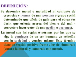 DEFINICIÓN:
Se denomina moral o moralidad al conjunto de
creencias y normas de una persona o grupo social
determinado que oficia de guía para el obrar (es
decir, que orienta acerca del bien o del mal -
correcto o incorrecto- de una acción o acciones).
La moral son las reglas o normas por las que se
rige la conducta de un ser humano en relación
con la sociedad y consigo mismo. Este término
tiene un sentido positivo frente a los de «inmoral»
(contra la moral) y «amoral» (sin moral).
 