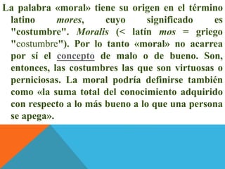 La palabra «moral» tiene su origen en el término
latino mores, cuyo significado es
"costumbre". Moralis (< latín mos = griego
"costumbre"). Por lo tanto «moral» no acarrea
por sí el concepto de malo o de bueno. Son,
entonces, las costumbres las que son virtuosas o
perniciosas. La moral podría definirse también
como «la suma total del conocimiento adquirido
con respecto a lo más bueno a lo que una persona
se apega».
 
