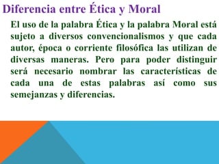 Diferencia entre Ética y Moral
El uso de la palabra Ética y la palabra Moral está
sujeto a diversos convencionalismos y que cada
autor, época o corriente filosófica las utilizan de
diversas maneras. Pero para poder distinguir
será necesario nombrar las características de
cada una de estas palabras así como sus
semejanzas y diferencias.
 