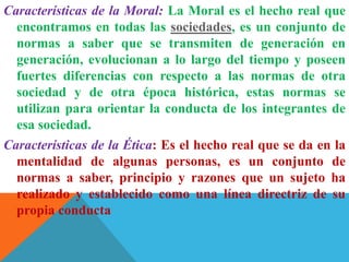 Características de la Moral: La Moral es el hecho real que
encontramos en todas las sociedades, es un conjunto de
normas a saber que se transmiten de generación en
generación, evolucionan a lo largo del tiempo y poseen
fuertes diferencias con respecto a las normas de otra
sociedad y de otra época histórica, estas normas se
utilizan para orientar la conducta de los integrantes de
esa sociedad.
Características de la Ética: Es el hecho real que se da en la
mentalidad de algunas personas, es un conjunto de
normas a saber, principio y razones que un sujeto ha
realizado y establecido como una línea directriz de su
propia conducta
 