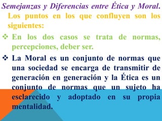 Semejanzas y Diferencias entre Ética y Moral.
Los puntos en los que confluyen son los
siguientes:
 En los dos casos se trata de normas,
percepciones, deber ser.
 La Moral es un conjunto de normas que
una sociedad se encarga de transmitir de
generación en generación y la Ética es un
conjunto de normas que un sujeto ha
esclarecido y adoptado en su propia
mentalidad.
 