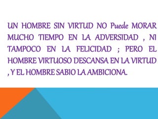 UN HOMBRE SIN VIRTUD NO Puede MORAR
MUCHO TIEMPO EN LA ADVERSIDAD , NI
TAMPOCO EN LA FELICIDAD ; PERO EL
HOMBRE VIRTUOSO DESCANSA EN LA VIRTUD
, Y EL HOMBRE SABIO LA AMBICIONA.
 