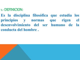 1.- DEFINICION:
Es la disciplina filosófica que estudia los
principios y normas que rigen el
desenvolvimiento del ser humano de la
conducta del hombre .
 