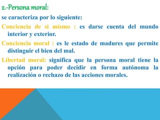 2.-Persona moral:
se caracteriza por lo siguiente:
Conciencia de si mismo : es darse cuenta del mundo
interior y exterior.
Conciencia moral : es le estado de madures que permite
distinguir el bien del mal.
Libertad moral: significa que la persona moral tiene la
opción para poder decidir en forma autónoma la
realización o rechazo de las acciones morales.
 