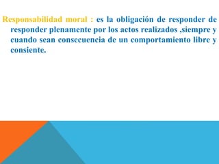 Responsabilidad moral : es la obligación de responder de
responder plenamente por los actos realizados ,siempre y
cuando sean consecuencia de un comportamiento libre y
consiente.
 