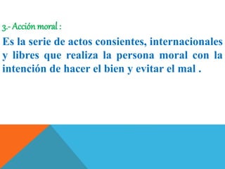 3.- Acción moral :
Es la serie de actos consientes, internacionales
y libres que realiza la persona moral con la
intención de hacer el bien y evitar el mal .
 