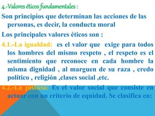 4.-Valores éticos fundamentales :
Son principios que determinan las acciones de las
personas, es decir, la conducta moral
Los principales valores éticos son :
4.1.-La igualdad: es el valor que exige para todos
los hombres del mismo respeto , el respeto es el
sentimiento que reconoce en cada hombre la
misma dignidad , al marguen de su raza , credo
político , religión ,clases social ,etc.
4.2.-La justicia: Es el valor social que consiste en
actuar con un criterio de equidad. Se clasifica en:
 