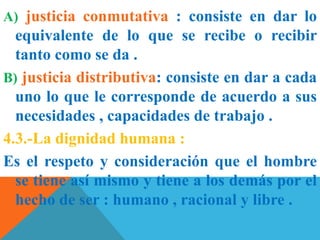 A) justicia conmutativa : consiste en dar lo
equivalente de lo que se recibe o recibir
tanto como se da .
B) justicia distributiva: consiste en dar a cada
uno lo que le corresponde de acuerdo a sus
necesidades , capacidades de trabajo .
4.3.-La dignidad humana :
Es el respeto y consideración que el hombre
se tiene así mismo y tiene a los demás por el
hecho de ser : humano , racional y libre .
 