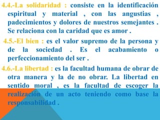 4.4.-La solidaridad : consiste en la identificación
espiritual y material , con las angustias ,
padecimientos y dolores de nuestros semejantes .
Se relaciona con la caridad que es amor .
4.5.-El bien : es el valor supremo de la persona y
de la sociedad . Es el acabamiento o
perfeccionamiento del ser .
4.6.-La libertad : es la facultad humana de obrar de
otra manera y la de no obrar. La libertad en
sentido moral , es la facultad de escoger la
realización de un acto teniendo como base la
responsabilidad .
 