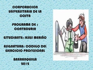 CORPORACION
  UNIVERSITARIA DE LA
        COSTA

    PROGRAMA DE :
     CONTADURIA

ESTUDIANTE: JESUS MERIÑO

ASIGNATURA: CODIGO DEL
 EJERCICIO PROFESIONAL

     BARRANQUILLA
         2012
 