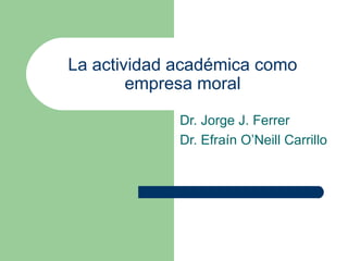 La actividad académica como
empresa moral
Dr. Jorge J. Ferrer
Dr. Efraín O’Neill Carrillo
 