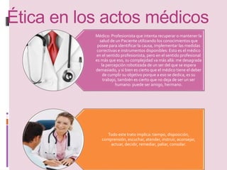 Ética en los actos médicos 
Médico: Profesionista que intenta recuperar o mantener la 
salud de un Paciente utilizando los conocimientos que 
posee para identificar la causa, implementar las medidas 
correctivas e instrumentos disponibles: Esto es el médico 
en el sentido profesionista, pero en el sentido profesional 
es más que eso, su complejidad va más allá: me desagrada 
la percepción robotizada de un ser del que se espera 
demasiado, y si bien es cierto que el médico tiene el deber 
de cumplir su objetivo porque a eso se dedica, es su 
trabajo, también es cierto que no deja de ser un ser 
humano: puede ser amigo, hermano. 
Todo este trato implica: tiempo, disposición, 
comprensión, escuchar, atender, instruir, aconsejar, 
actuar, decidir, remediar, paliar, consolar. 
 