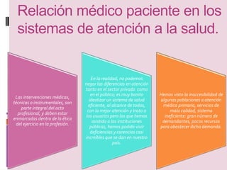 Relación médico paciente en los 
sistemas de atención a la salud. 
Las intervenciones médicas, 
técnicas o instrumentales, son 
parte integral del acto 
profesional, y deben estar 
enmarcadas dentro de la ética 
del ejercicio en la profesión. 
En la realidad, no podemos 
negar las diferencias en atención 
tanto en el sector privado como 
en el público; es muy bonito 
idealizar un sistema de salud 
eficiente, al alcance de todos, 
con la mejor atención y trato a 
los usuarios pero los que hemos 
asistido a las instituciones 
públicas, hemos podido vivir 
deficiencias y carencias casi 
increíbles que se dan en nuestro 
país. 
Hemos visto la inaccesibilidad de 
algunas poblaciones a atención 
médica primaria, servicios de 
mala calidad, sistema 
ineficiente: gran número de 
demandantes, pocos recursos 
para abastecer dicha demanda. 
 
