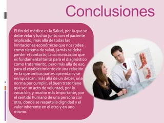 Conclusiones 
El fin del médico es la Salud, por la que se 
debe velar y luchar junto con el paciente 
implicado, más allá de todas las 
limitaciones económicas que nos rodea 
como sistema de salud, jamás se debe 
perder el contacto, la comunicación que 
es fundamental tanto para el diagnóstico 
como tratamiento, pero más allá de eso, 
para el establecimiento de una relación 
en la que ambas partes aprendan y se 
enriquezcan: más allá de un deber, una 
norma por cumplir, el buen trato tiene 
que ser un acto de voluntad, por la 
vocación, y mucho más importante, por 
el sentido humano de una persona con 
otra, donde se respeta la dignidad y el 
valor inherente en el otro y en uno 
mismo. 
 