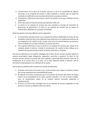 2. Características de la ética. Es el hecho real que se da en la mentalidad de algunas
personas, es un conjunto de normas a saber, principio y razones que un sujeto ha
realizado y establecido como una línea directriz de su propia conducta.
3. Semejanzas y diferencias entre ética y moral. Los puntos en los que confluyen son los
siguientes:
En los dos casos se trata de normas, percepciones, debe ser.
La moral es un conjunto de normas que una sociedad se encarga de transmitir de
generación en generación y la ética es un conjunto de normas que un sujeto ha
esclarecido y adoptado en su propia mentalidad.
Ahora los puntos en los que difieren son los siguientes:
La moral tiene una base social, es un conjunto de normas establecida en el seno de una
sociedad y como tal, ejerce una influencia muy poderosa en la conducta de cada uno de
sus integrantes. En cambio la ética surge como tal en la interioridad de una persona,
como resultado de su propia reflexión y su propia elección.
Una segunda diferencia es que la moral es un conjunto de normas que actúan en la
conducta desde el exterior o desde el inconsciente. En cambio la ética influye en la
conducta de una persona pero desde si misma conciencia y voluntad.
Una tercera diferencia es el carácter axiológico de la ética. En las normas morales impera el
aspecto prescriptivo, legal, obligatorio, impositivo, coercitivo y punitivo. Es decir en las
normas morales destaca la presión del valor captado y apreciado internamente como tal. El
fundamento de la norma ética es el valor, no el valor impuesto desde el exterior, sino el
descubierto internamente en la reflexión de un sujeto.
Con lo anterior podemos decir existen tres niveles de distinción.
1. El primer nivel está en la moral, o sea , en las normas cuyo origen es externo y tienen
una acción impositiva en la mentalidad del sujeto.
2. El segundo es la ética conceptual, que es el conjunto de normas que tienen un origen
interno en la mentalidad de un sujeto, pueden coincidir o no con la moral recibida,
pero su característica mayor es su carácter interno, personal, autónomo y
fundamentante.
3. El tercer es el de la ética axiológica que es un conjunto de normas originadas en una
persona a raíz de su reflexión sobre los valores.
 