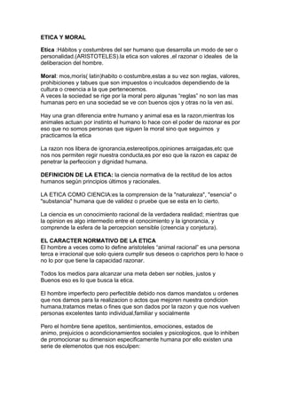 ETICA Y MORAL

Etica :Hábitos y costumbres del ser humano que desarrolla un modo de ser o
personalidad.(ARISTOTELES).la etica son valores ,el razonar o ideales de la
deliberacion del hombre.

Moral: mos,morís( latin)habito o costumbre,estas a su vez son reglas, valores,
prohibiciones y tabues que son impuestos o inculcados dependiendo de la
cultura o creencia a la que pertenecemos.
A veces la sociedad se rige por la moral pero algunas “reglas” no son las mas
humanas pero en una sociedad se ve con buenos ojos y otras no la ven asi.

Hay una gran diferencia entre humano y animal esa es la razon,mientras los
animales actuan por instinto el humano lo hace con el poder de razonar es por
eso que no somos personas que siguen la moral sino que seguimos y
practicamos la etica

La razon nos libera de ignorancia,estereotipos,opiniones arraigadas,etc que
nos nos permiten regir nuestra conducta,es por eso que la razon es capaz de
penetrar la perfeccion y dignidad humana.

DEFINICION DE LA ETICA: la ciencia normativa de la rectitud de los actos
humanos según principios últimos y racionales.

LA ETICA COMO CIENCIA:es la comprension de la "naturaleza", "esencia" o
"substancia" humana que de validez o pruebe que se esta en lo cierto.

La ciencia es un conocimiento racional de la verdadera realidad; mientras que
la opinion es algo intermedio entre el conocimiento y la ignorancia, y
comprende la esfera de la percepcion sensible (creencia y conjetura).

EL CARACTER NORMATIVO DE LA ETICA
El hombre a veces como lo define aristoteles “animal racional” es una persona
terca e irracional que solo quiera cumplir sus deseos o caprichos pero lo hace o
no lo por que tiene la capacidad razonar.

Todos los medios para alcanzar una meta deben ser nobles, justos y
Buenos eso es lo que busca la etica.

El hombre imperfecto pero perfectible debido nos damos mandatos u ordenes
que nos damos para la realizacion o actos que mejoren nuestra condicion
humana,tratamos metas o fines que son dados por la razon y que nos vuelven
personas excelentes tanto individual,familiar y socialmente

Pero el hombre tiene apetitos, sentimientos, emociones, estados de
animo, prejuicios o acondicionamientos sociales y psicologicos, que lo inhiben
de promocionar su dimension especificamente humana por ello existen una
serie de elemenotos que nos esculpen:
 